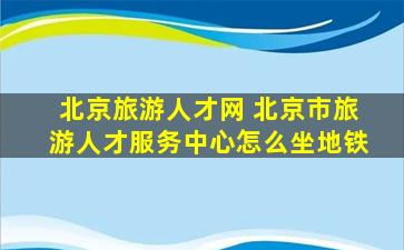 北京旅游人才网 北京市旅游人才服务中心怎么坐地铁